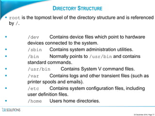 DIRECTORY STRUCTURE
 root is the topmost level of the directory structure and is referenced
by /.
 /dev Contains device files which point to hardware
devices connected to the system.
 /sbin Contains system administration utilities.
 /bin Normally points to /usr/bin and contains
standard commands.
 /usr/bin Contains System V command files.
 /var Contains logs and other transient files (such as
printer spools and emails).
 /etc Contains system configuration files, including
user definition files.
 /home Users home directories.
23 December 2016, Page 17
 