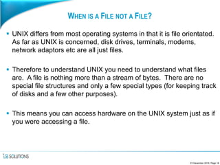 WHEN IS A FILE NOT A FILE?
 UNIX differs from most operating systems in that it is file orientated.
As far as UNIX is concerned, disk drives, terminals, modems,
network adaptors etc are all just files.
 Therefore to understand UNIX you need to understand what files
are. A file is nothing more than a stream of bytes. There are no
special file structures and only a few special types (for keeping track
of disks and a few other purposes).
 This means you can access hardware on the UNIX system just as if
you were accessing a file.
23 December 2016, Page 18
 