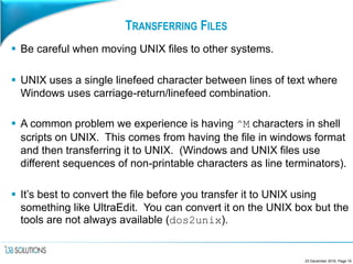 TRANSFERRING FILES
 Be careful when moving UNIX files to other systems.
 UNIX uses a single linefeed character between lines of text where
Windows uses carriage-return/linefeed combination.
 A common problem we experience is having ^M characters in shell
scripts on UNIX. This comes from having the file in windows format
and then transferring it to UNIX. (Windows and UNIX files use
different sequences of non-printable characters as line terminators).
 It’s best to convert the file before you transfer it to UNIX using
something like UltraEdit. You can convert it on the UNIX box but the
tools are not always available (dos2unix).
23 December 2016, Page 19
 
