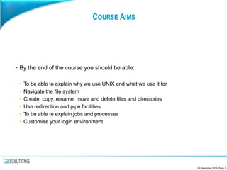 COURSE AIMS
• By the end of the course you should be able:
• To be able to explain why we use UNIX and what we use it for
• Navigate the file system
• Create, copy, rename, move and delete files and directories
• Use redirection and pipe facilities
• To be able to explain jobs and processes
• Customise your login environment
23 December 2016, Page 2
 