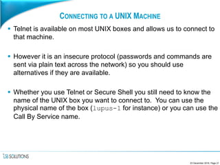 CONNECTING TO A UNIX MACHINE
 Telnet is available on most UNIX boxes and allows us to connect to
that machine.
 However it is an insecure protocol (passwords and commands are
sent via plain text across the network) so you should use
alternatives if they are available.
 Whether you use Telnet or Secure Shell you still need to know the
name of the UNIX box you want to connect to. You can use the
physical name of the box (lupus-1 for instance) or you can use the
Call By Service name.
23 December 2016, Page 21
 