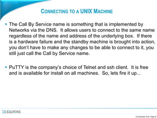 CONNECTING TO A UNIX MACHINE
 The Call By Service name is something that is implemented by
Networks via the DNS. It allows users to connect to the same name
regardless of the name and address of the underlying box. If there
is a hardware failure and the standby machine is brought into action,
you don’t have to make any changes to be able to connect to it, you
still just call the Call by Service name.
 PuTTY is the company’s choice of Telnet and ssh client. It is free
and is available for install on all machines. So, lets fire it up...
23 December 2016, Page 22
 