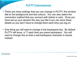 PUTTY CONFIGURATION
 There are many settings that you can change in PuTTY, the window
title to the background and text colours. You can also select the
connection method that you connect with (telnet or ssh). Once you
have set up your session the way you like it you can save these
details so you don’t have to change them each time you log on.
 One thing you will want to change is the backspace key. By default
PuTTY will issue a ^? each time you press backspace. You will
want to change this so that a real backspace character is issued
instead.
23 December 2016,, Page 23
 