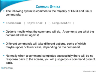 COMMAND SYNTAX
 The following syntax is common to the majority of UNIX and Linux
commands:
 <command> [ <options> ] [ <arguments> ]
 Options modify what the command will do. Arguments are what the
command will act against.
 Different commands will take different options, some of which
maybe upper or lower case, depending on the command.
 Normally when a command completes successfully there will be no
response back to the screen, you will just get your command prompt
back.
23 December 2016, Page 29
 