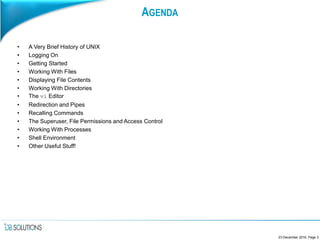 AGENDA
• A Very Brief History of UNIX
• Logging On
• Getting Started
• Working With Files
• Displaying File Contents
• Working With Directories
• The vi Editor
• Redirection and Pipes
• Recalling Commands
• The Superuser, File Permissions and Access Control
• Working With Processes
• Shell Environment
• Other Useful Stuff!
23 December 2016, Page 3
 