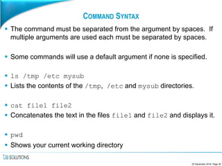 COMMAND SYNTAX
 The command must be separated from the argument by spaces. If
multiple arguments are used each must be separated by spaces.
 Some commands will use a default argument if none is specified.
 ls /tmp /etc mysub
 Lists the contents of the /tmp, /etc and mysub directories.
 cat file1 file2
 Concatenates the text in the files file1 and file2 and displays it.
 pwd
 Shows your current working directory
23 December 2016, Page 30
 