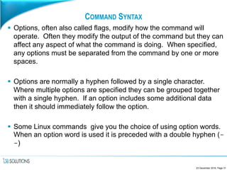 COMMAND SYNTAX
 Options, often also called flags, modify how the command will
operate. Often they modify the output of the command but they can
affect any aspect of what the command is doing. When specified,
any options must be separated from the command by one or more
spaces.
 Options are normally a hyphen followed by a single character.
Where multiple options are specified they can be grouped together
with a single hyphen. If an option includes some additional data
then it should immediately follow the option.
 Some Linux commands give you the choice of using option words.
When an option word is used it is preceded with a double hyphen (-
-)
23 December 2016, Page 31
 