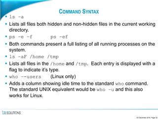 COMMAND SYNTAX
 ls –a
 Lists all files both hidden and non-hidden files in the current working
directory.
 ps –e –f ps –ef
 Both commands present a full listing of all running processes on the
system.
 ls –aF /home /tmp
 Lists all files in the /home and /tmp. Each entry is displayed with a
flag to indicate it’s type.
 who –-users (Linux only)
 Adds a column showing idle time to the standard who command.
The standard UNIX equivalent would be who –u and this also
works for Linux.
23 December 2016, Page 32
 