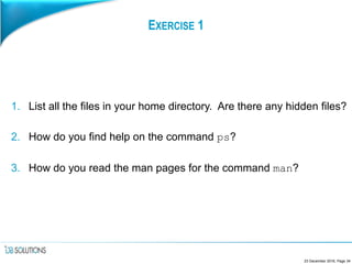 EXERCISE 1
1. List all the files in your home directory. Are there any hidden files?
2. How do you find help on the command ps?
3. How do you read the man pages for the command man?
23 December 2016, Page 34
 
