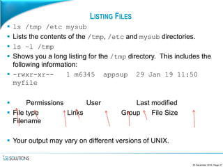 LISTING FILES
 ls /tmp /etc mysub
 Lists the contents of the /tmp, /etc and mysub directories.
 ls –l /tmp
 Shows you a long listing for the /tmp directory. This includes the
following information:
 -rwxr-xr-- 1 m6345 appsup 29 Jan 19 11:50
myfile
 Permissions User Last modified
 File type Links Group File Size
Filename
 Your output may vary on different versions of UNIX.
23 December 2016, Page 37
 