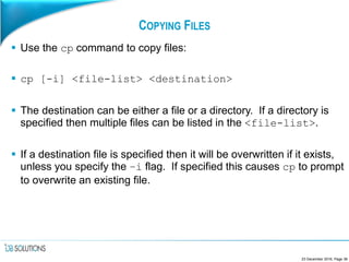 COPYING FILES
 Use the cp command to copy files:
 cp [-i] <file-list> <destination>
 The destination can be either a file or a directory. If a directory is
specified then multiple files can be listed in the <file-list>.
 If a destination file is specified then it will be overwritten if it exists,
unless you specify the –i flag. If specified this causes cp to prompt
to overwrite an existing file.
23 December 2016, Page 38
 