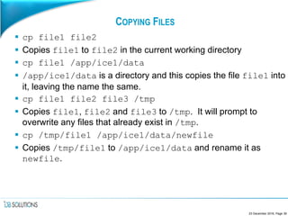 COPYING FILES
 cp file1 file2
 Copies file1 to file2 in the current working directory
 cp file1 /app/ice1/data
 /app/ice1/data is a directory and this copies the file file1 into
it, leaving the name the same.
 cp file1 file2 file3 /tmp
 Copies file1, file2 and file3 to /tmp. It will prompt to
overwrite any files that already exist in /tmp.
 cp /tmp/file1 /app/ice1/data/newfile
 Copies /tmp/file1 to /app/ice1/data and rename it as
newfile.
23 December 2016, Page 39
 