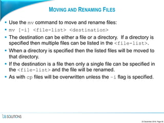 MOVING AND RENAMING FILES
 Use the mv command to move and rename files:
 mv [-i] <file-list> <destination>
 The destination can be either a file or a directory. If a directory is
specified then multiple files can be listed in the <file-list>.
 When a directory is specified then the listed files will be moved to
that directory.
 If the destination is a file then only a single file can be specified in
the <file-list> and the file will be renamed.
 As with cp files will be overwritten unless the –i flag is specified.
23 December 2016, Page 40
 