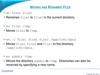 MOVING AND RENAMING FILES
 mv file1 file2
 Renames file1 to file2 in the current directory.
 mv file1 /tmp
 Moves file1 to /tmp.
 mv –i file1 file2 file3 /app/ice1/data
 Moves file1, file2 and file3 to the directory
/app/ice1/data.
 mv subdir /tmp
 Moves the directory subdir to /tmp. Directories can also be
renamed by specifying a new name.
23 December 2016, Page 41
 