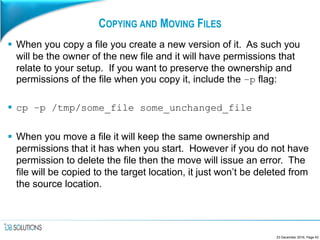 COPYING AND MOVING FILES
 When you copy a file you create a new version of it. As such you
will be the owner of the new file and it will have permissions that
relate to your setup. If you want to preserve the ownership and
permissions of the file when you copy it, include the –p flag:
 cp –p /tmp/some_file some_unchanged_file
 When you move a file it will keep the same ownership and
permissions that it has when you start. However if you do not have
permission to delete the file then the move will issue an error. The
file will be copied to the target location, it just won’t be deleted from
the source location.
23 December 2016, Page 42
 