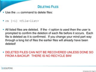 DELETING FILES
 Use the rm command to delete files:
 rm [-i] <file-list>
 All listed files are deleted. If the –I option is used then the user is
prompted to confirm the deletion of each file before it occurs. Each
file is deleted as it is confirmed. If you change your mind part way
through a long list of files the earlier files will already have been
deleted!
 DELETED FILES CAN NOT BE RECOVERED UNLESS DONE SO
FROM A BACKUP. THERE IS NO RECYCLE BIN!
23 December 2016, Page 43
 