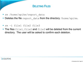 DELETING FILES
 rm /home/spike/report_data
 Deletes the file report_data from the directory /home/spike.
 rm –i file1 file2 file3
 The files file1, file2 and file3 will be deleted from the current
directory. The user will be asked to confirm each deletion.
23 December 2016, Page 44
 