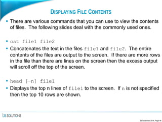 DISPLAYING FILE CONTENTS
 There are various commands that you can use to view the contents
of files. The following slides deal with the commonly used ones.
 cat file1 file2
 Concatenates the text in the files file1 and file2. The entire
contents of the files are output to the screen. If there are more rows
in the file than there are lines on the screen then the excess output
will scroll off the top of the screen.
 head [–n] file1
 Displays the top n lines of file1 to the screen. If n is not specified
then the top 10 rows are shown.
23 December 2016, Page 46
 
