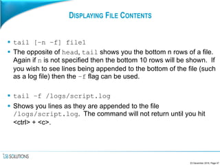 DISPLAYING FILE CONTENTS
 tail [–n –f] file1
 The opposite of head, tail shows you the bottom n rows of a file.
Again if n is not specified then the bottom 10 rows will be shown. If
you wish to see lines being appended to the bottom of the file (such
as a log file) then the –f flag can be used.
 tail –f /logs/script.log
 Shows you lines as they are appended to the file
/logs/script.log. The command will not return until you hit
<ctrl> + <c>.
23 December 2016, Page 47
 