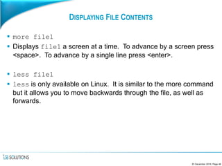 DISPLAYING FILE CONTENTS
 more file1
 Displays file1 a screen at a time. To advance by a screen press
<space>. To advance by a single line press <enter>.
 less file1
 less is only available on Linux. It is similar to the more command
but it allows you to move backwards through the file, as well as
forwards.
23 December 2016, Page 48
 