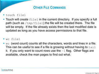 OTHER FILE COMMANDS
 touch file1
 Touch will create file1 in the current directory. If you specify a full
path (such as /tmp/file1) the file will be created there. The file
will be empty. If the file already exists then the last modified date is
updated as long as you have access permissions to that file.
 wc file1
 wc (word count) counts all the characters, words and lines in a file.
This can be useful to see if a file is growing without having to tail
it. If you only want to count rows use the –l flag. Other flags are
available, check the man pages to find out what.
23 December 2016, Page 49
 