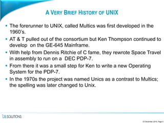 A VERY BRIEF HISTORY OF UNIX
 The forerunner to UNIX, called Multics was first developed in the
1960’s.
 AT & T pulled out of the consortium but Ken Thompson continued to
develop on the GE-645 Mainframe.
 With help from Dennis Ritchie of C fame, they rewrote Space Travel
in assembly to run on a DEC PDP-7.
 From there it was a small step for Ken to write a new Operating
System for the PDP-7.
 In the 1970s the project was named Unics as a contrast to Multics;
the spelling was later changed to Unix.
23 December 2016, Page 5
 