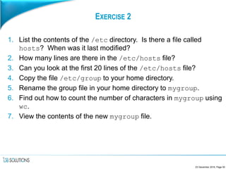 EXERCISE 2
1. List the contents of the /etc directory. Is there a file called
hosts? When was it last modified?
2. How many lines are there in the /etc/hosts file?
3. Can you look at the first 20 lines of the /etc/hosts file?
4. Copy the file /etc/group to your home directory.
5. Rename the group file in your home directory to mygroup.
6. Find out how to count the number of characters in mygroup using
wc.
7. View the contents of the new mygroup file.
23 December 2016, Page 50
 