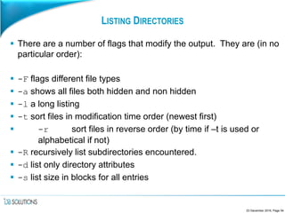 LISTING DIRECTORIES
 There are a number of flags that modify the output. They are (in no
particular order):
 -F flags different file types
 -a shows all files both hidden and non hidden
 -l a long listing
 -t sort files in modification time order (newest first)
 -r sort files in reverse order (by time if –t is used or
alphabetical if not)
 -R recursively list subdirectories encountered.
 -d list only directory attributes
 -s list size in blocks for all entries
23 December 2016, Page 54
 