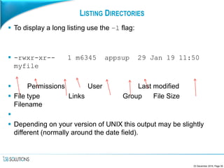 LISTING DIRECTORIES
 To display a long listing use the –l flag:
 -rwxr-xr-- 1 m6345 appsup 29 Jan 19 11:50
myfile
 Permissions User Last modified
 File type Links Group File Size
Filename

 Depending on your version of UNIX this output may be slightly
different (normally around the date field).
23 December 2016, Page 55
 