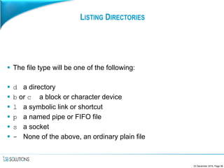 LISTING DIRECTORIES
 The file type will be one of the following:
 d a directory
 b or c a block or character device
 l a symbolic link or shortcut
 p a named pipe or FIFO file
 s a socket
 - None of the above, an ordinary plain file
23 December 2016, Page 56
 