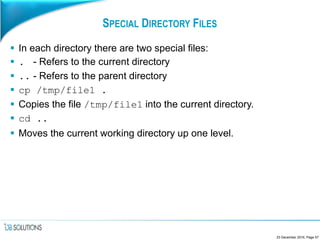 SPECIAL DIRECTORY FILES
 In each directory there are two special files:
 . - Refers to the current directory
 .. - Refers to the parent directory
 cp /tmp/file1 .
 Copies the file /tmp/file1 into the current directory.
 cd ..
 Moves the current working directory up one level.
23 December 2016, Page 57
 