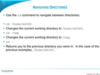 NAVIGATING DIRECTORIES
 Use the cd command to navigate between directories:
 cd /home/m6345
 Changes the current working directory to /home/m6345.
 cd /tmp
 Changes the current working directory to /tmp.
 cd –
 Returns you to the previous directory you were in. In the case of the
previous examples, /home/m6345.
23 December 2016, Page 58
 