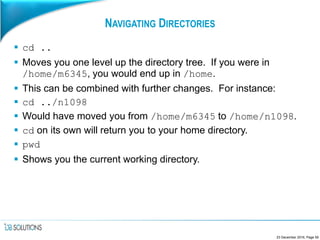 NAVIGATING DIRECTORIES
 cd ..
 Moves you one level up the directory tree. If you were in
/home/m6345, you would end up in /home.
 This can be combined with further changes. For instance:
 cd ../n1098
 Would have moved you from /home/m6345 to /home/n1098.
 cd on its own will return you to your home directory.
 pwd
 Shows you the current working directory.
23 December 2016, Page 59
 