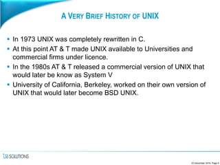 A VERY BRIEF HISTORY OF UNIX
 In 1973 UNIX was completely rewritten in C.
 At this point AT & T made UNIX available to Universities and
commercial firms under licence.
 In the 1980s AT & T released a commercial version of UNIX that
would later be know as System V
 University of California, Berkeley, worked on their own version of
UNIX that would later become BSD UNIX.
23 December 2016, Page 6
 