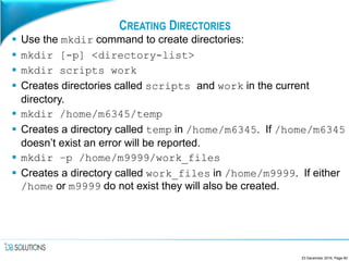 CREATING DIRECTORIES
 Use the mkdir command to create directories:
 mkdir [-p] <directory-list>
 mkdir scripts work
 Creates directories called scripts and work in the current
directory.
 mkdir /home/m6345/temp
 Creates a directory called temp in /home/m6345. If /home/m6345
doesn’t exist an error will be reported.
 mkdir –p /home/m9999/work_files
 Creates a directory called work_files in /home/m9999. If either
/home or m9999 do not exist they will also be created.
23 December 2016, Page 60
 