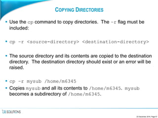 COPYING DIRECTORIES
 Use the cp command to copy directories. The –r flag must be
included:
 cp –r <source-directory> <destination-directory>
 The source directory and its contents are copied to the destination
directory. The destination directory should exist or an error will be
raised.
 cp –r mysub /home/m6345
 Copies mysub and all its contents to /home/m6345. mysub
becomes a subdirectory of /home/m6345.
23 December 2016, Page 61
 