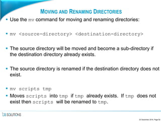MOVING AND RENAMING DIRECTORIES
 Use the mv command for moving and renaming directories:
 mv <source-directory> <destination-directory>
 The source directory will be moved and become a sub-directory if
the destination directory already exists.
 The source directory is renamed if the destination directory does not
exist.
 mv scripts tmp
 Moves scripts into tmp if tmp already exists. If tmp does not
exist then scripts will be renamed to tmp.
23 December 2016, Page 62
 