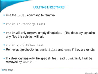 DELETING DIRECTORIES
 Use the rmdir command to remove:
 rmdir <directory-list>
 rmdir will only remove empty directories. If the directory contains
any files the deletion will fail.
 rmdir work_files test
 Removes the directories work_files and test if they are empty.
 If a directory has only the special files . and .. within it, it will be
removed by rmdir.
23 December 2016, Page 63
 
