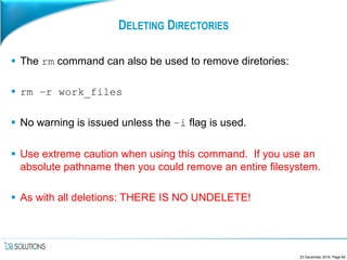 DELETING DIRECTORIES
 The rm command can also be used to remove diretories:
 rm –r work_files
 No warning is issued unless the –i flag is used.
 Use extreme caution when using this command. If you use an
absolute pathname then you could remove an entire filesystem.
 As with all deletions: THERE IS NO UNDELETE!
23 December 2016, Page 64
 