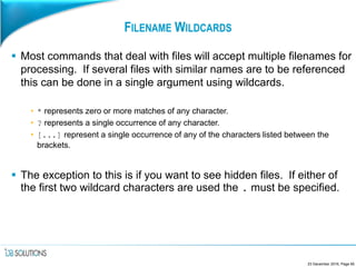 FILENAME WILDCARDS
 Most commands that deal with files will accept multiple filenames for
processing. If several files with similar names are to be referenced
this can be done in a single argument using wildcards.
• * represents zero or more matches of any character.
• ? represents a single occurrence of any character.
• [...] represent a single occurrence of any of the characters listed between the
brackets.
 The exception to this is if you want to see hidden files. If either of
the first two wildcard characters are used the . must be specified.
23 December 2016, Page 65
 