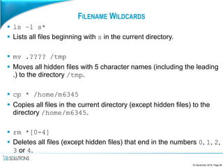 FILENAME WILDCARDS
 ls –l s*
 Lists all files beginning with s in the current directory.
 mv .???? /tmp
 Moves all hidden files with 5 character names (including the leading
.) to the directory /tmp.
 cp * /home/m6345
 Copies all files in the current directory (except hidden files) to the
directory /home/m6345.
 rm *[0-4]
 Deletes all files (except hidden files) that end in the numbers 0, 1, 2,
3 or 4.
23 December 2016, Page 66
 