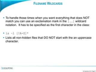 FILENAME WILDCARDS
 To handle those times when you want everything that does NOT
match you can use an exclamation mark in the [..] wildcard
notation. It has to be specified as the first character in the class:
 ls –l [!A-Z]*
 Lists all non-hidden files that DO NOT start with the an uppercase
character.
23 December 2016, Page 67
 