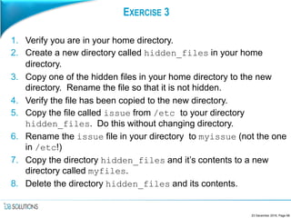 EXERCISE 3
1. Verify you are in your home directory.
2. Create a new directory called hidden_files in your home
directory.
3. Copy one of the hidden files in your home directory to the new
directory. Rename the file so that it is not hidden.
4. Verify the file has been copied to the new directory.
5. Copy the file called issue from /etc to your directory
hidden_files. Do this without changing directory.
6. Rename the issue file in your directory to myissue (not the one
in /etc!)
7. Copy the directory hidden_files and it’s contents to a new
directory called myfiles.
8. Delete the directory hidden_files and its contents.
23 December 2016, Page 68
 