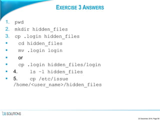 EXERCISE 3 ANSWERS
1. pwd
2. mkdir hidden_files
3. cp .login hidden_files
 cd hidden_files
 mv .login login
 or
 cp .login hidden_files/login
 4. ls –l hidden_files
 5. cp /etc/issue
/home/<user_name>/hidden_files
23 December 2016, Page 69
 