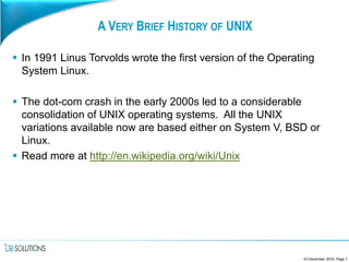 A VERY BRIEF HISTORY OF UNIX
 In 1991 Linus Torvolds wrote the first version of the Operating
System Linux.
 The dot-com crash in the early 2000s led to a considerable
consolidation of UNIX operating systems. All the UNIX
variations available now are based either on System V, BSD or
Linux.
 Read more at http://en.wikipedia.org/wiki/Unix
23 December 2016, Page 7
 