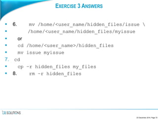 EXERCISE 3 ANSWERS
 6. mv /home/<user_name/hidden_files/issue 
 /home/<user_name/hidden_files/myissue
 or
 cd /home/<user_name>/hidden_files
 mv issue myissue
7. cd
 cp –r hidden_files my_files
 8. rm –r hidden_files
23 December 2016, Page 70
 