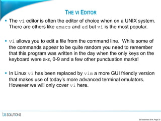 THE VI EDITOR
 The vi editor is often the editor of choice when on a UNIX system.
There are others like emacs and ed but vi is the most popular.
 vi allows you to edit a file from the command line. While some of
the commands appear to be quite random you need to remember
that this program was written in the day when the only keys on the
keyboard were a-z, 0-9 and a few other punctuation marks!
 In Linux vi has been replaced by vim a more GUI friendly version
that makes use of today’s more advanced terminal emulators.
However we will only cover vi here.
23 December 2016, Page 72
 