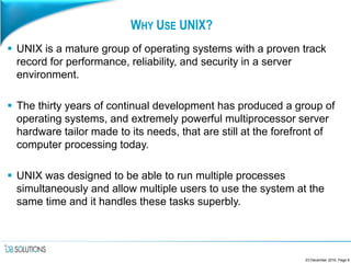 WHY USE UNIX?
 UNIX is a mature group of operating systems with a proven track
record for performance, reliability, and security in a server
environment.
 The thirty years of continual development has produced a group of
operating systems, and extremely powerful multiprocessor server
hardware tailor made to its needs, that are still at the forefront of
computer processing today.
 UNIX was designed to be able to run multiple processes
simultaneously and allow multiple users to use the system at the
same time and it handles these tasks superbly.
23 December 2016, Page 8
 