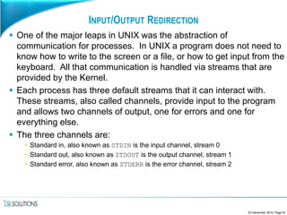 INPUT/OUTPUT REDIRECTION
 One of the major leaps in UNIX was the abstraction of
communication for processes. In UNIX a program does not need to
know how to write to the screen or a file, or how to get input from the
keyboard. All that communication is handled via streams that are
provided by the Kernel.
 Each process has three default streams that it can interact with.
These streams, also called channels, provide input to the program
and allows two channels of output, one for errors and one for
everything else.
 The three channels are:
• Standard in, also known as STDIN is the input channel, stream 0
• Standard out, also known as STDOUT is the output channel, stream 1
• Standard error, also known as STDERR is the error channel, stream 2
23 December 2016, Page 81
 