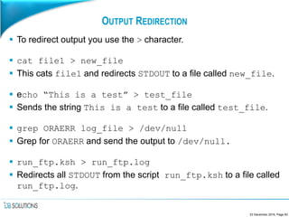 OUTPUT REDIRECTION
 To redirect output you use the > character.
 cat file1 > new_file
 This cats file1 and redirects STDOUT to a file called new_file.
 echo “This is a test” > test_file
 Sends the string This is a test to a file called test_file.
 grep ORAERR log_file > /dev/null
 Grep for ORAERR and send the output to /dev/null.
 run_ftp.ksh > run_ftp.log
 Redirects all STDOUT from the script run_ftp.ksh to a file called
run_ftp.log.
23 December 2016, Page 83
 